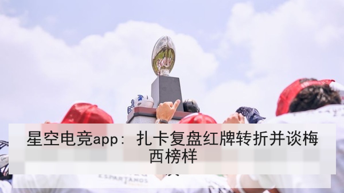 星空电竞app: 扎卡复盘红牌转折并谈梅西榜样