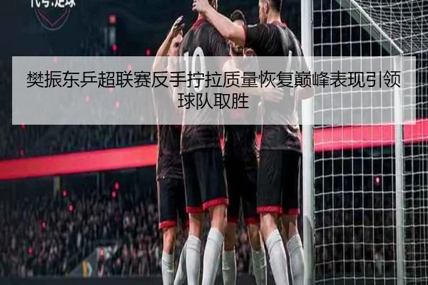 樊振东乒超联赛反手拧拉质量恢复巅峰表现引领球队取胜