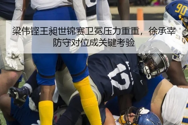 梁伟铿王昶世锦赛卫冕压力重重，徐承宰防守对位成关键考验