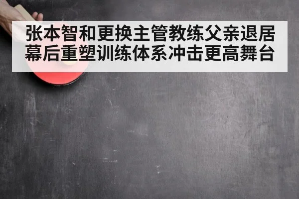 张本智和更换主管教练父亲退居幕后重塑训练体系冲击更高舞台