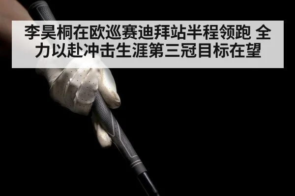 李昊桐在欧巡赛迪拜站半程领跑 全力以赴冲击生涯第三冠目标在望
