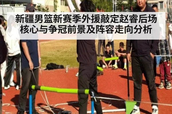 新疆男篮新赛季外援敲定赵睿后场核心与争冠前景及阵容走向分析